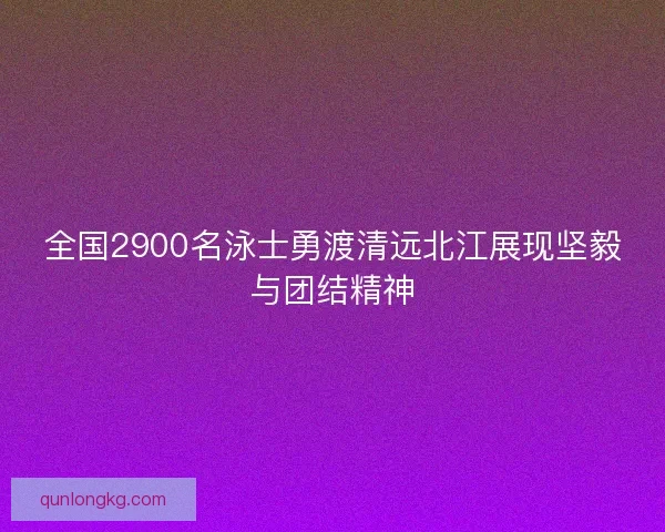 全国2900名泳士勇渡清远北江展现坚毅与团结精神
