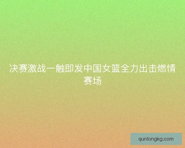 决赛激战一触即发中国女篮全力出击燃情赛场
